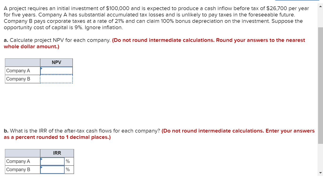 A project requires an initial investment of $100,000 and is expected to produce a cash inflow before tax of $26,700 per year
for five years. Company A has substantial accumulated tax losses and is unlikely to pay taxes in the foreseeable future.
Company B pays corporate taxes at a rate of 21% and can claim 100% bonus depreciation on the investment. Suppose the
opportunity cost of capital is 9%. Ignore inflation.
a. Calculate project NPV for each company. (Do not round intermediate calculations. Round your answers to the nearest
whole dollar amount.)
NPV
Company A
Company B
b. What is the IRR of the after-tax cash flows for each company? (Do not round intermediate calculations. Enter your answers
as a percent rounded to 1 decimal places.)
IRR
Company A
%
Company B
%
