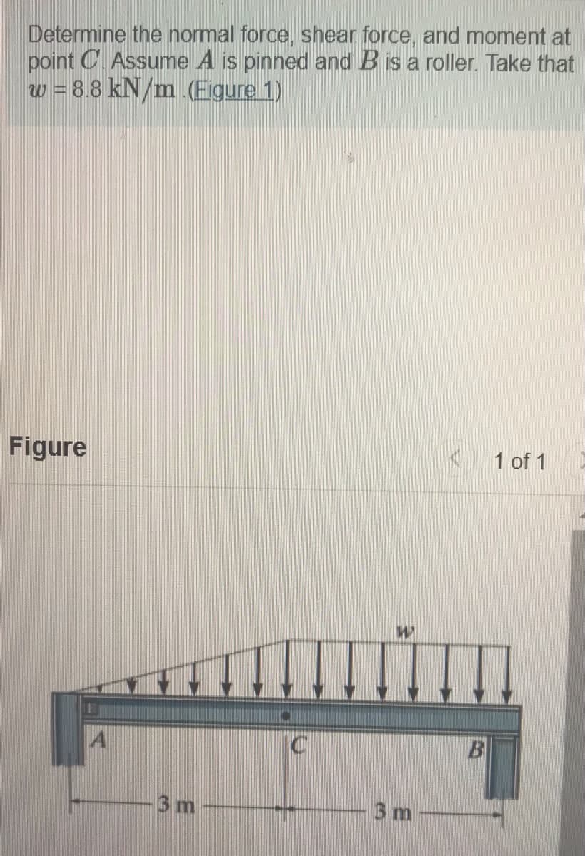 Determine the normal force, shear force, and moment at
point C. Assume A is pinned and B is a roller. Take that
w = 8.8 kN/m .(Figure 1)
Figure
1 of 1
A
C
B
3 m
3 m
