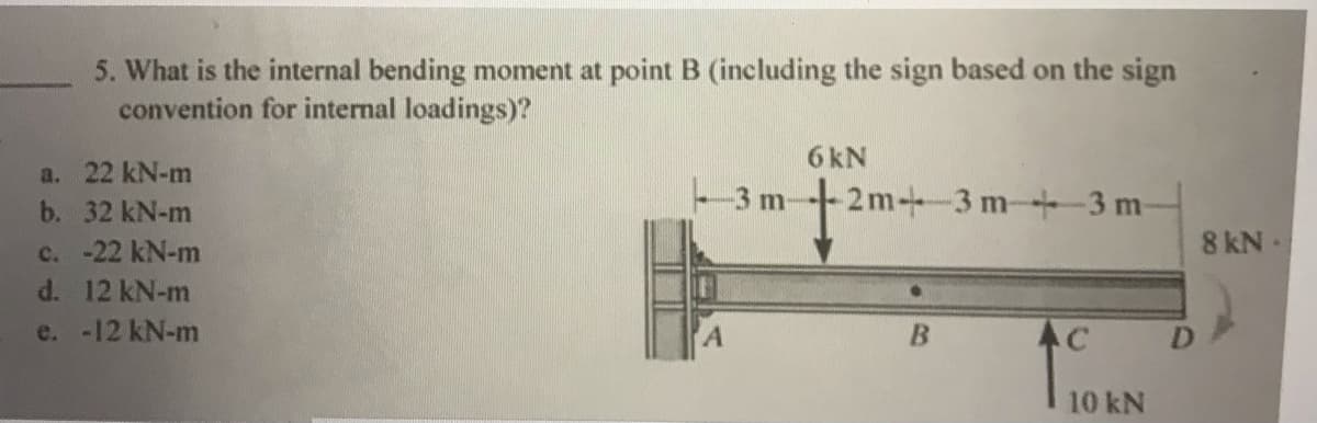 5. What is the internal bending moment at point B (including the sign based on the sign
convention for internal loadings)?
6 kN
a. 22 kN-m
b. 32 kN-m
-3m-
-2m-+3 m+3 m-
8 kN
c. -22 kN-m
d. 12 kN-m
e. -12 kN-m
AC
D.
10 kN
