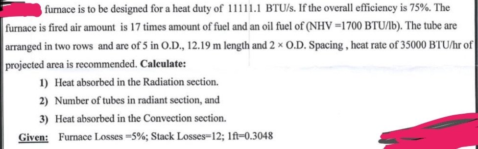 furnace is to be designed for a heat duty of 11111.1 BTU/s. If the overall efficiency is 75%. The
furnace is fired air amount is 17 times amount of fuel and an oil fuel of (NHV=1700 BTU/lb). The tube are
arranged in two rows and are of 5 in O.D., 12.19 m length and 2 x O.D. Spacing, heat rate of 35000 BTU/hr of
projected area is recommended. Calculate:
1) Heat absorbed in the Radiation section.
2) Number of tubes in radiant section, and
3) Heat absorbed in the Convection section.
Given: Furnace Losses = 5%; Stack Losses-12; 1ft-0.3048