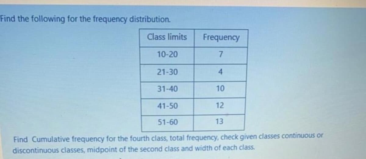 Find the following for the frequency distribution.
Class limits
Frequency
10-20
7
21-30
4.
31-40
10
41-50
12
51-60
13
Find Cumulative frequency for the fourth class, total frequency, check given classes continuous or
discontinuous classes, midpoint of the second class and width of each class.
