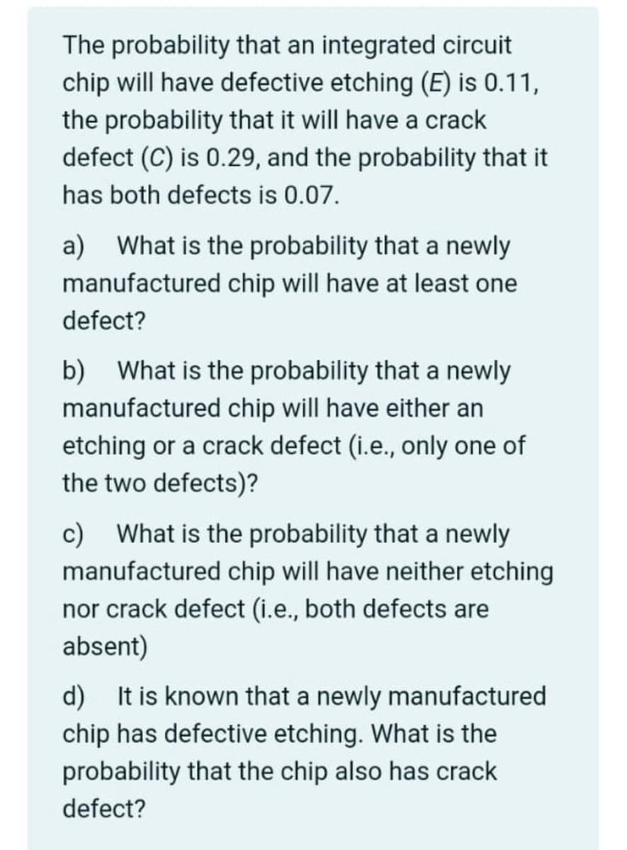 The probability that an integrated circuit
chip will have defective etching (E) is 0.11,
the probability that it will have a crack
defect (C) is 0.29, and the probability that it
has both defects is 0.07.
a) What is the probability that a newly
manufactured chip will have at least one
defect?
b) What is the probability that a newly
manufactured chip will have either an
etching or a crack defect (i.e., only one of
the two defects)?
c)
What is the probability that a newly
manufactured chip will have neither etching
nor crack defect (i.e., both defects are
absent)
d) It is known that a newly manufactured
chip has defective etching. What is the
probability that the chip also has crack
defect?
