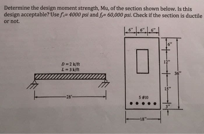 Determine the design moment strength, Mu, of the section shown below. Is this
design acceptable? Use f= 4000 psi and fy= 60,000 psi. Check if the section is ductile
or not.
D=2 k/ft
12"
L = 3 k/ft
36"
-28-
5 #10
3"
18"
