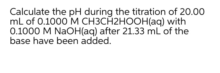 Calculate the pH during the titration of 20.00
mL of 0.1000 M CH3CH2HOOH(aq) with
0.1000 M NaOH(aq) after 21.33 mL of the
base have been added.
