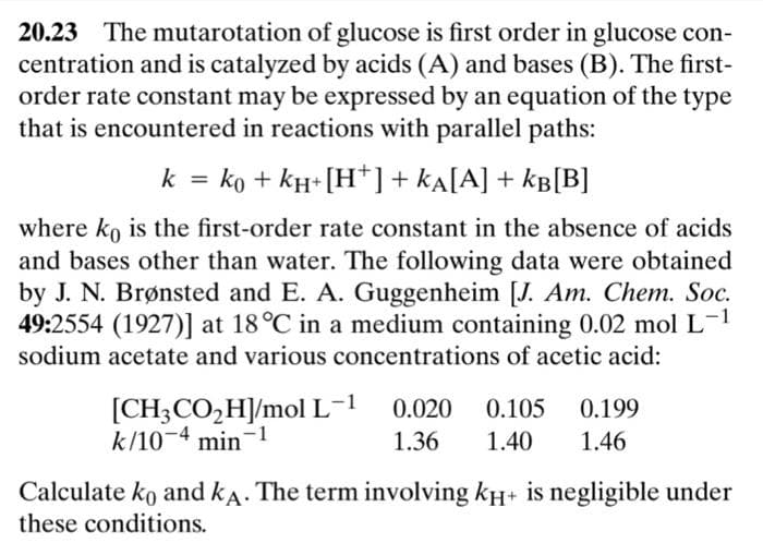 20.23 The mutarotation of glucose is first order in glucose con-
centration and is catalyzed by acids (A) and bases (B). The first-
order rate constant may be expressed by an equation of the type
that is encountered in reactions with parallel paths:
k = ko + kH+ [H*] + ka[A] + kB[B]
%3D
where ko is the first-order rate constant in the absence of acids
and bases other than water. The following data were obtained
by J. N. Brønsted and E. A. Guggenheim [J. Am. Chem. Soc.
49:2554 (1927)] at 18°C in a medium containing 0.02 mol L-1
sodium acetate and various concentrations of acetic acid:
[CH3CO,H]/mol L-1
k/10¬4 min-1
0.020
0.105
0.199
1.36
1.40
1.46
Calculate ko and kA. The term involving kH+ is negligible under
these conditions.
