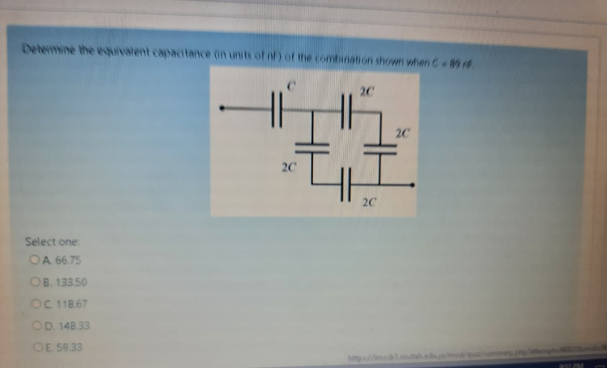 Detemmine the equivalent capacitance (in units of nf) of the combination shown when C 80 f
2C
2C
2C
2C
Select one:
OA 66.75
OB. 133.50
OC.118.67
OD. 148.33
OE. 59.33
https://Imssbl.mutah.edu.jo/mod/quiz/ummary phpattempts
251 PM
