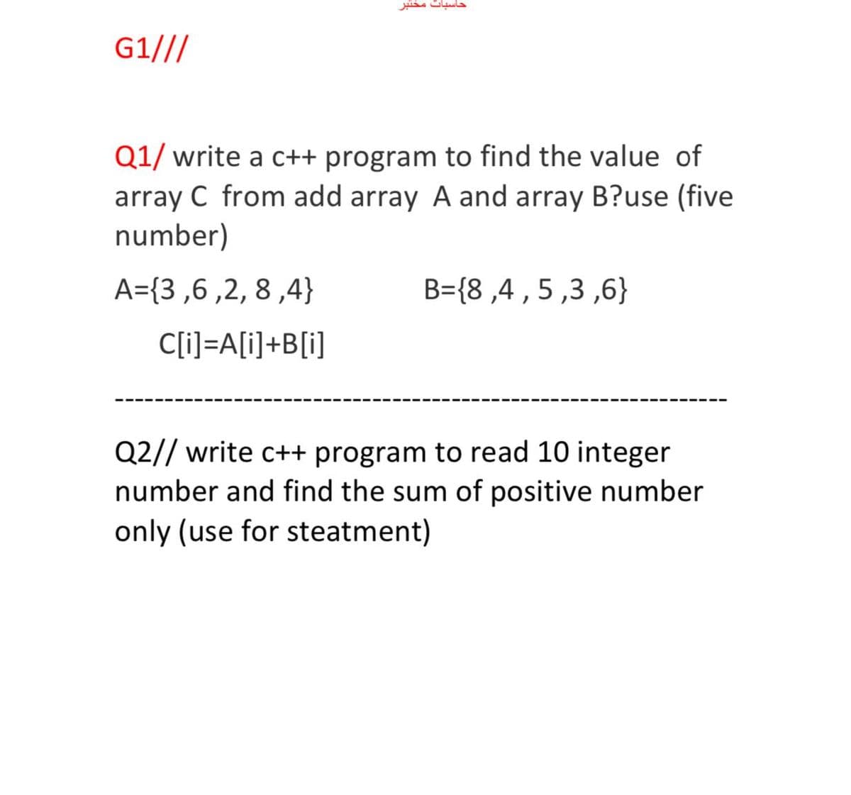 G1///
Q1/ write a c++ program to find the value of
array C from add array A and array B?use (five
number)
A={3,6 ,2, 8 ,4}
B={8 ,4 ,5,3 ,6}
C[i]=A[i]+B[i]
Q2// write c++ program to read 10 integer
number and find the sum of positive number
only (use for steatment)
