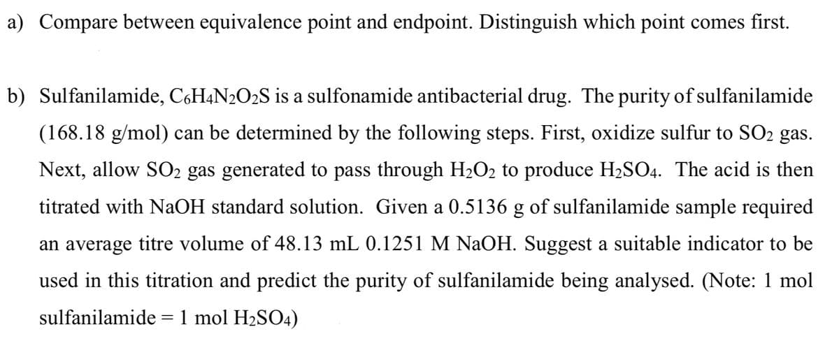 a) Compare between equivalence point and endpoint. Distinguish which point comes first.
b) Sulfanilamide, C6H4N2O2S is a sulfonamide antibacterial drug. The purity of sulfanilamide
(168.18 g/mol) can be determined by the following steps. First, oxidize sulfur to SO₂ gas.
Next, allow SO₂ gas generated to pass through H₂O₂ to produce H₂SO4. The acid is then
titrated with NaOH standard solution. Given a 0.5136 g of sulfanilamide sample required
an average titre volume of 48.13 mL 0.1251 M NaOH. Suggest a suitable indicator to be
used in this titration and predict the purity of sulfanilamide being analysed. (Note: 1 mol
sulfanilamide = 1 mol H₂SO4)