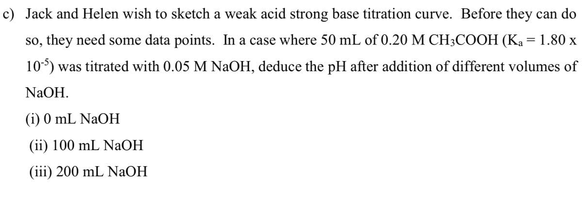 c) Jack and Helen wish to sketch a weak acid strong base titration curve. Before they can do
so, they need some data points. In a case where 50 mL of 0.20 M CH3COOH (Ka = 1.80 x
105) was titrated with 0.05 M NaOH, deduce the pH after addition of different volumes of
NaOH.
(i) 0 mL NaOH
(ii) 100 mL NaOH
(iii) 200 ml NaOH