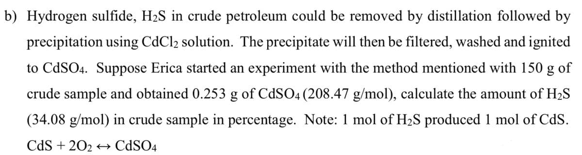 b) Hydrogen sulfide, H₂S in crude petroleum could be removed by distillation followed by
precipitation using CdCl2 solution. The precipitate will then be filtered, washed and ignited
to CdSO4. Suppose Erica started an experiment with the method mentioned with 150 g of
crude sample and obtained 0.253 g of CdSO4 (208.47 g/mol), calculate the amount of H₂S
(34.08 g/mol) in crude sample in percentage. Note: 1 mol of H₂S produced 1 mol of CdS.
CdS +202 CdSO4