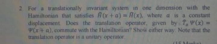 2 For a translationally invariant system in one dimension with the
Hamiltonian that satisfies f(x + a) = R(x), where a is a constant
displacement Does the translation operator, given by T, (x)
(x + a), commute with the Hamiltonian? Show either way. Note that the
translation operator is a unitary operator.