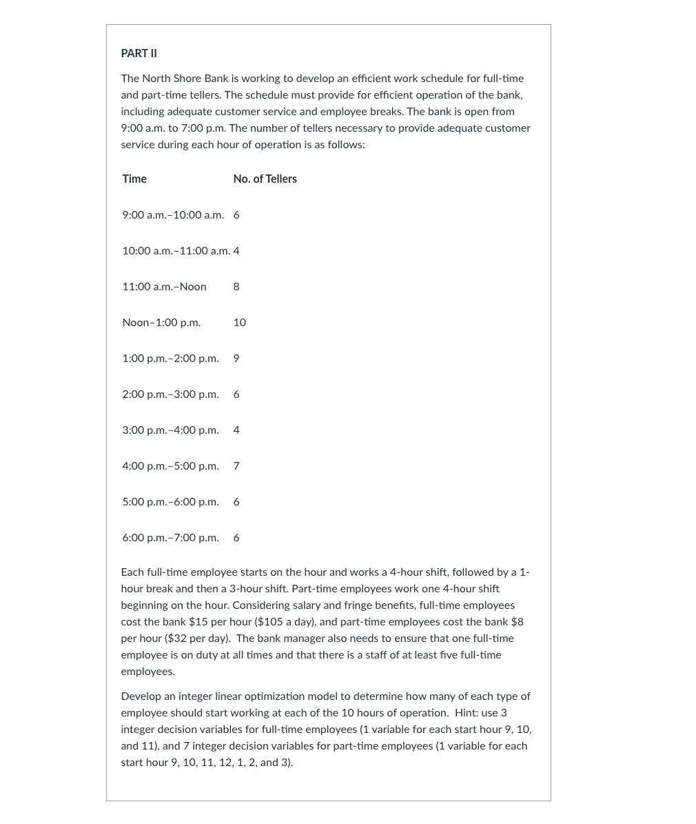 PART II
The North Shore Bank is working to develop an efficient work schedule for full-time
and part-time tellers. The schedule must provide for efficient operation of the bank,
including adequate customer service and employee breaks. The bank is open from
9:00 a.m. to 7:00 p.m. The number of tellers necessary to provide adequate customer
service during each hour of operation is as follows:
Time
9:00 a.m.-10:00 a.m. 6
No. of Tellers
10:00 a.m.-11:00 a.m. 4
11:00 a.m.-Noon
Noon–1:00 p.m.
8
10
1:00 p.m. -2:00 p.m. 9
2:00 p.m.-3:00 p.m. 6
3:00 p.m.-4:00 p.m. 4
4:00 p.m.-5:00p.m. 7
5:00 p.m.-6:00 p.m. 6
6:00 p.m.-7:00 p.m. 6
Each full-time employee starts on the hour and works a 4-hour shift, followed by a 1-
hour break and then a 3-hour shift. Part-time employees work one 4-hour shift
beginning on the hour. Considering salary and fringe benefits, full-time employees
cost the bank $15 per hour ($105 a day), and part-time employees cost the bank $8
per hour ($32 per day). The bank manager also needs to ensure that one full-time
employee is on duty at all times and that there is a staff of at least five full-time
employees.
Develop an integer linear optimization model to determine how many of each type of
employee should start working at each of the 10 hours of operation. Hint: use 3
integer decision variables for full-time employees (1 variable for each start hour 9, 10,
and 11), and 7 integer decision variables for part-time employees (1 variable for each
start hour 9, 10, 11, 12, 1, 2, and 3).