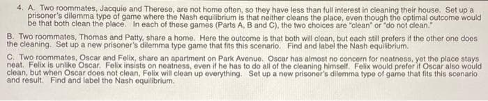 4. A. Two roommates, Jacquie and Therese, are not home often, so they have less than full interest in cleaning their house. Set up a
prisoner's dilemma type of game where the Nash equilibrium is that neither cleans the place, even though the optimal outcome would
be that both clean the place. In each of these games (Parts A, B and C), the two choices are "clean" or "do not clean."
B. Two roommates, Thomas and Patty, share a home. Here the outcome is that both will clean, but each still prefers if the other one does
the cleaning. Set up a new prisoner's dilemma type game that fits this scenario. Find and label the Nash equilibrium.
C. Two roommates, Oscar and Felix, share an apartment on Park Avenue. Oscar has almost no concern for neatness, yet the place stays
neat. Felix is unlike Oscar. Felix insists on neatness, even if he has to do all of the cleaning himself. Felix would prefer if Oscar also would
clean, but when Oscar does not clean, Felix will clean up everything. Set up a new prisoner's dilemma type of game that fits this scenario
and result. Find and label the Nash equilibrium.