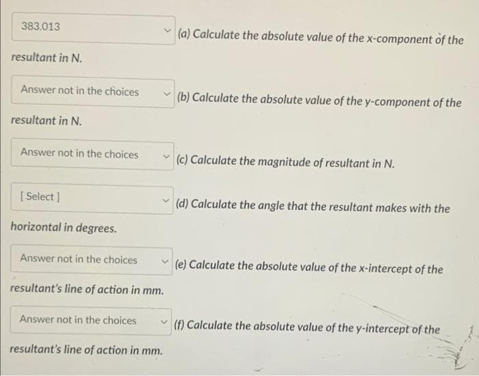 383.013
resultant in N.
Answer not in the choices
resultant in N.
Answer not in the choices
[Select]
horizontal in degrees.
Answer not in the choices
resultant's line of action in mm.
Answer not in the choices
resultant's line of action in mm.
(a) Calculate the absolute value of the x-component of the
(b) Calculate the absolute value of the y-component of the
(c) Calculate the magnitude of resultant in N.
(d) Calculate the angle that the resultant makes with the
(e) Calculate the absolute value of the x-intercept of the
(f) Calculate the absolute value of the y-intercept of the