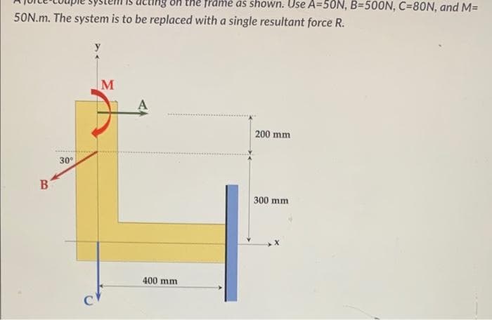 50N.m. The system is to be replaced with a single resultant force R.
B
30°
C
M
he frame as shown. Use A=50N, B=500N, C=80N, and M=
400 mm
200 mm
300 mm