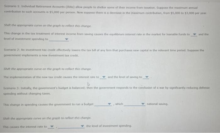 Scenario 1: Individual Retirement Accounts (IRAS) allow people to shelter some of their income from taxation. Suppose the maximum annual
contribution to such accounts is $5,000 per person. Now suppose there is a decrease in the maximum contribution, from $5,000 to $3,000 per year.
Shift the appropriate curve on the graph to reflect this change.
This change in the tax treatment of interest income from saving causes the equilibrium interest rate in the market for loanable funds to
level of investment spending to
Scenario 2: An investment tax credit effectively lowers the tax bill of any firm that purchases new capital in the relevant time period. Suppose the
government implements a new investment tax credit.
Shift the appropriate curve on the graph to reflect this change.
The implementation of the new tax credit causes the interest rate to
This change in spending causes the government to run a budget
and the level of saving to
Scenario 3: Initially, the government's budget is balanced; then the government responds to the conclusion of a war by significantly reducing defense
spending without changing taxes.
Shift the appropriate curve on the graph to reflect this change.
This causes the interest rate to
, which
and the
the level of investment spending.
national saving.