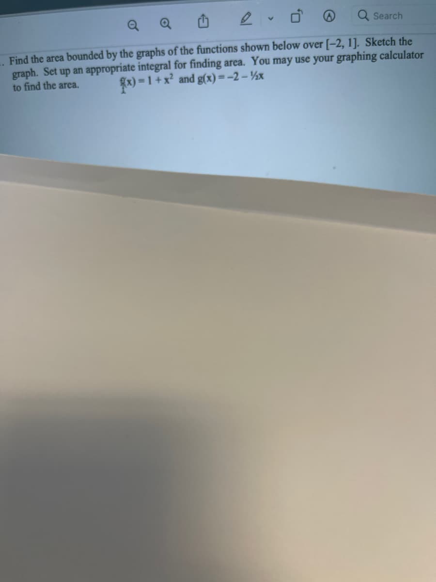 Q
Q
Q Search
Find the area bounded by the graphs of the functions shown below over [-2, 1]. Sketch the
graph. Set up an appropriate integral for finding area. You may use your graphing calculator
to find the area.
)=1+x? and g(x)=-2 – ½x
%3D
