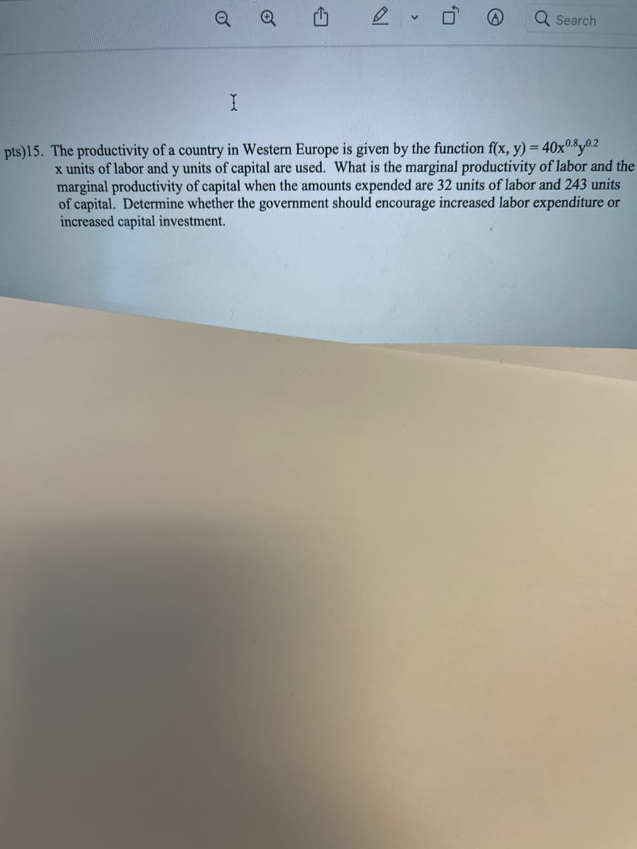 Q Search
pts)15. The productivity of a country in Western Europe is given by the function f(x, y) = 40x0.8y0.2
x units of labor and y units of capital are used. What is the marginal productivity of labor and the
marginal productivity of capital when the amounts expended are 32 units of labor and 243 units
of capital. Determine whether the government should encourage increased labor expenditure or
increased capital investment.
of
