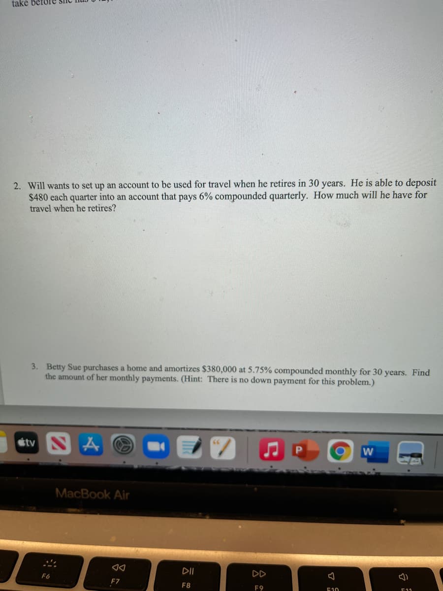 take befo
2. Will wants to set up an account to be used for travel when he retires in 30 years. He is able to deposit
$480 each quarter into an account that pays 6% compounded quarterly. How much will he have for
travel when he retires?
3. Betty Sue purchases a home and amortizes $380,000 at 5.75% compounded monthly for 30 years. Find
the amount of her monthly payments. (Hint: There is no down payment for this problem.)
étv N
MacBook Air
DII
DD
F6
F7
F8
F9
E10
