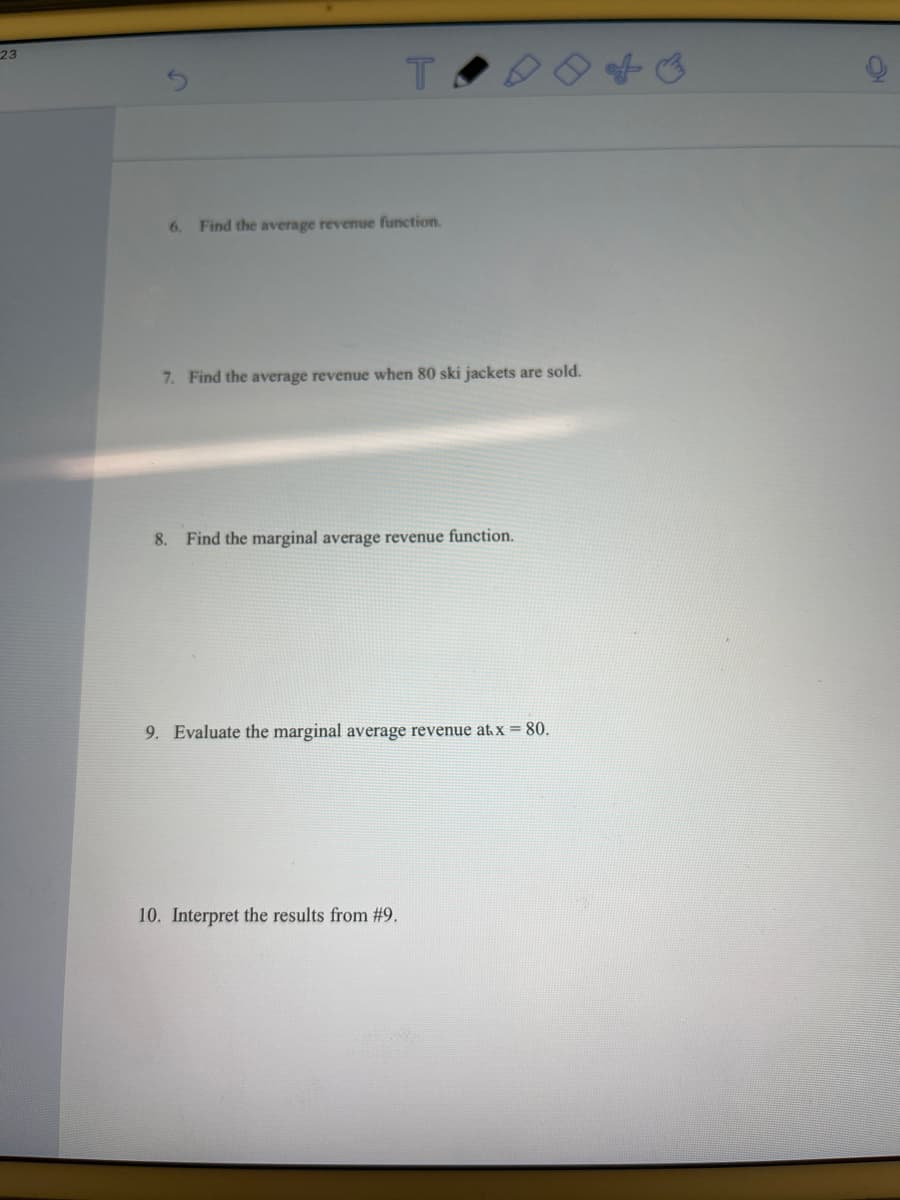 23
6. Find the average revenue function.
7. Find the average revenue when 80 ski jackets are sold.
8. Find the marginal average revenue function.
9. Evaluate the marginal average revenue at x = 80.
10. Interpret the results from #9.
