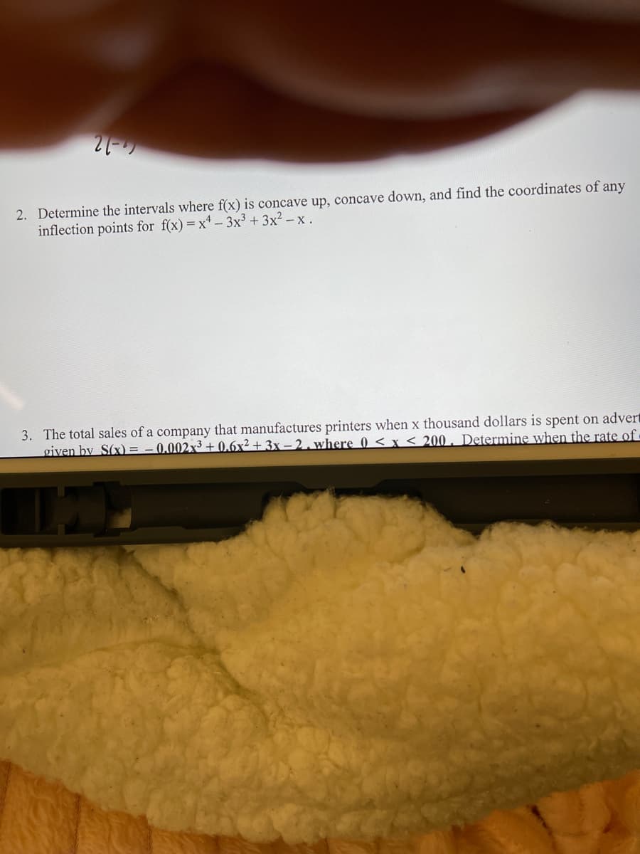 21-
2. Determine the intervals where f(x) is concave up, concave down, and find the coordinates of any
inflection points for f(x)=x' - 3x³ + 3x² – x .
3. The total sales of a company that manufactures printers when x thousand dollars is spent on advert
given by S(x) =
0.002x³ + 0.6x² + 3x – 2 , where 0 < x < 200 . Determine when the rate of ·
