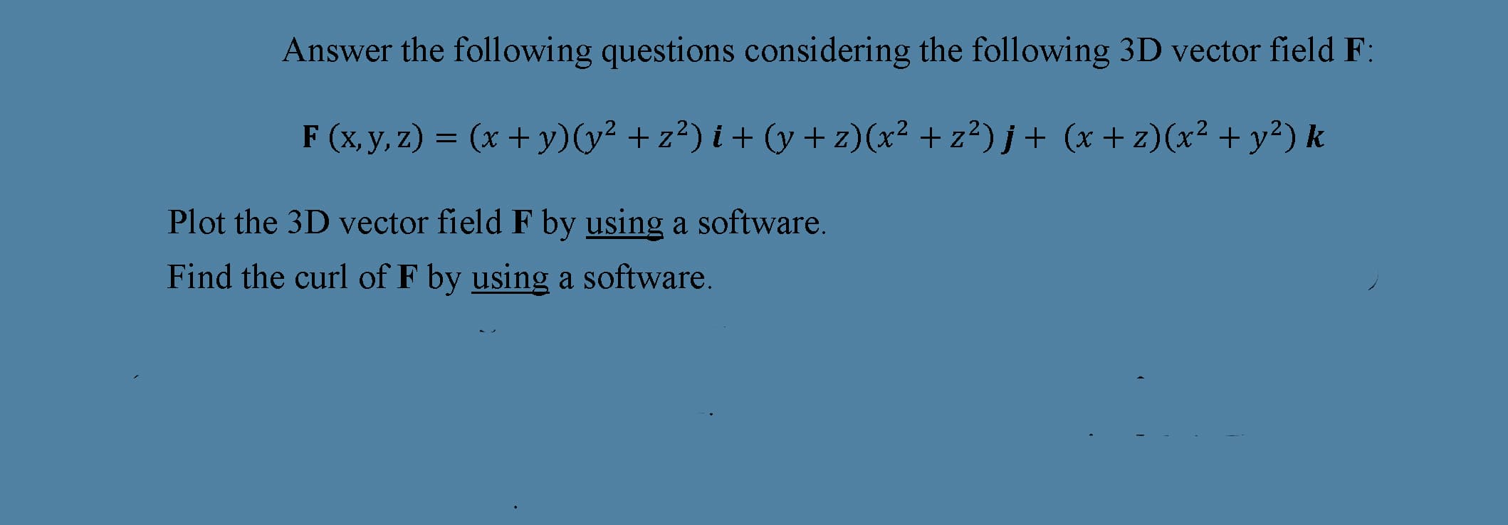 Answer the following questions considering the following 3D vector field F:
F (x, y, z) = (x + y)(y² + z²) i + ((y + z)(x² + z²) j+ (x + z)(x² + y²) k
Plot the 3D vector field F by using a software.
Find the curl of F by using a software.
