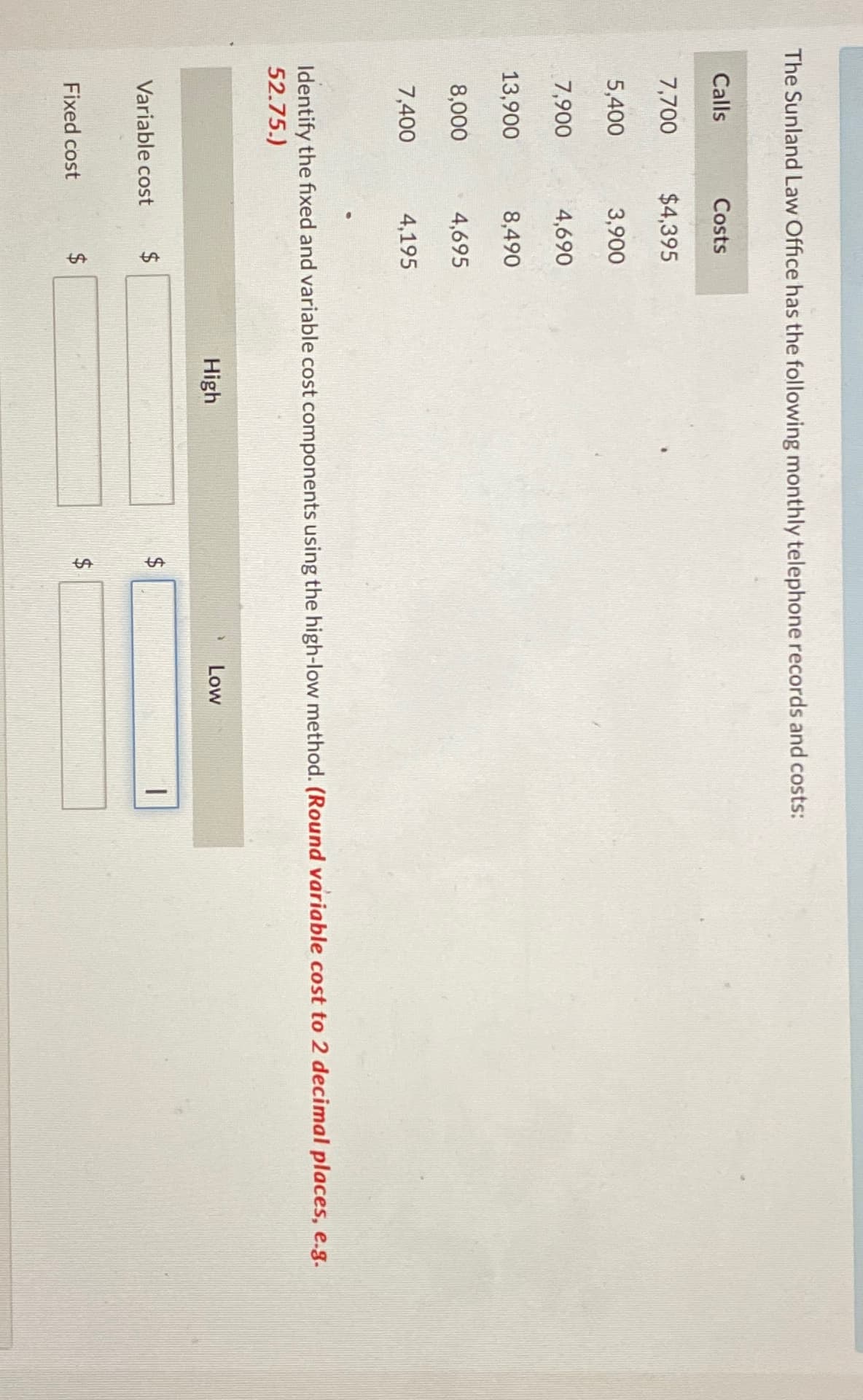 The Sunland Law Office has the following monthly telephone records and costs:
Calls
Costs
7,700
$4,395
5,400
3,900
7,900
4,690
13,900
8,490
8,000
4,695
7,400
4,195
Identify the fixed and variable cost components using the high-low method. (Round variable cost to 2 decimal places, e.g.
52.75.)
Variable cost
Fixed cost
$
tA
High
ta
SA
Low