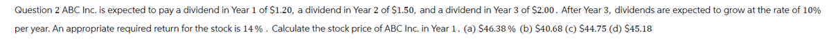 Question 2 ABC Inc. is expected to pay a dividend in Year 1 of $1.20, a dividend in Year 2 of $1.50, and a dividend in Year 3 of $2.00. After Year 3, dividends are expected to grow at the rate of 10%
per year. An appropriate required return for the stock is 14%. Calculate the stock price of ABC Inc. in Year 1. (a) $46.38% (b) $40.68 (c) $44.75 (d) $45.18