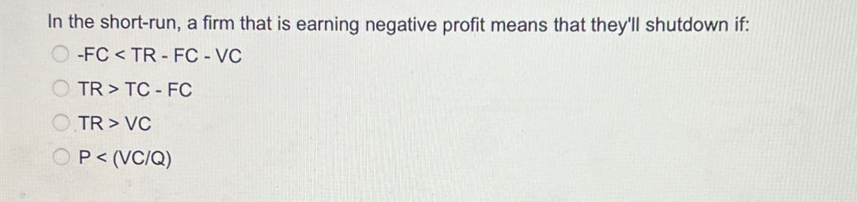 In the short-run, a firm that is earning negative profit means that they'll shutdown if:
-FC<TR FC - VC
TR>TC FC
OTR > VC
OP< (VC/Q)