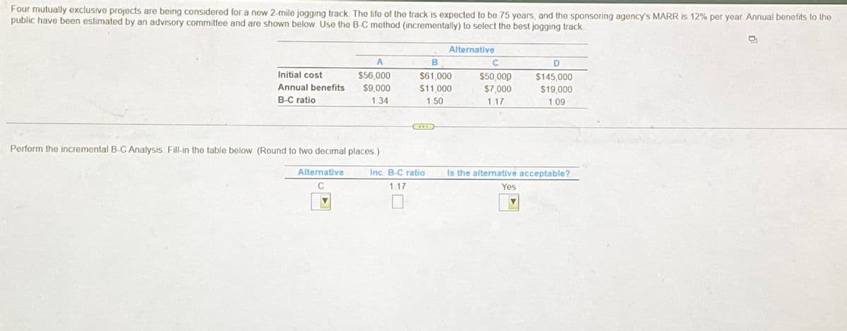 Four mutually exclusive projects are being considered for a new 2-mile jogging track. The life of the track is expected to be 75 years, and the sponsoring agency's MARR is 12% per year. Annual benefits to the
public have been estimated by an advisory committee and are shown below. Use the B-C method (incrementally) to select the best jogging track
Alternative
Initial cost
$56,000
Annual benefits $9,000
B-C ratio
1.34
B
$61,000
$11,000
1.50
C
$50,000
$7,000
1.17
D
$145,000
$19,000
1.09
Perform the incremental B-C Analysis. Fill-in the table below (Round to two decimal places.)
Alternative
C
Inc. B-C ratio
Is the alternative acceptable?
1.17
Yes