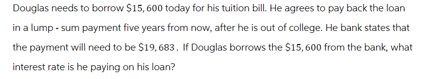 Douglas needs to borrow $15,600 today for his tuition bill. He agrees to pay back the loan
in a lump-sum payment five years from now, after he is out of college. He bank states that
the payment will need to be $19, 683. If Douglas borrows the $15,600 from the bank, what
interest rate is he paying on his loan?