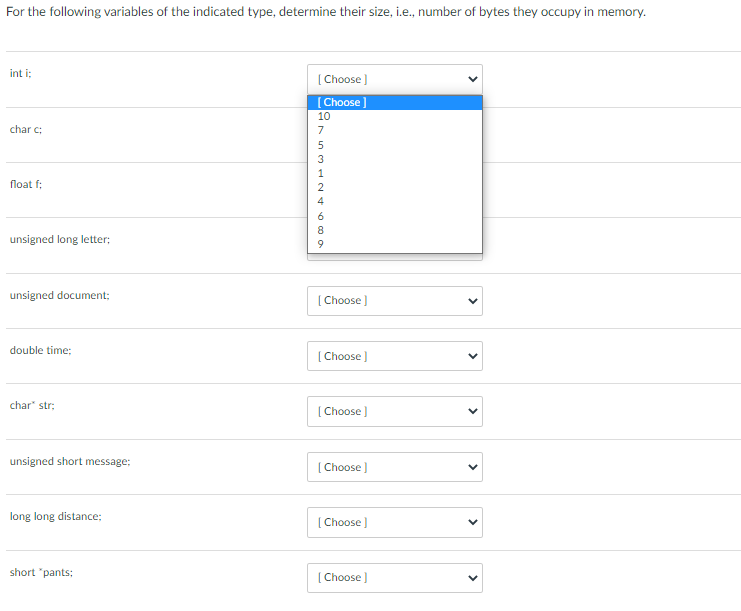 For the following variables of the indicated type, determine their size, i.e., number of bytes they occupy in memory.
int i;
char c:
float f;
unsigned long letter;
unsigned document;
double time;
char* str;
unsigned short message:
long long distance;
short "pants;
[Choose ]
Choose]
10
69 ANEWSVD
7
5
3
1
[Choose ]
[Choose ]
[Choose ]
[Choose ]
[Choose ]
[Choose ]
<
<