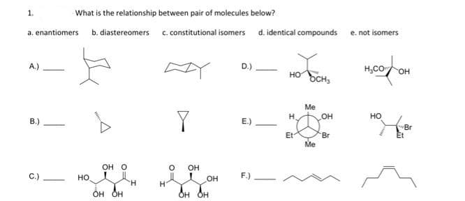 1.
a. enantiomers
A)
B.)
C.)
What is the relationship between pair of molecules below?
b. diastereomers
-
НО
OH O
OH OH
H
c. constitutional isomers d. identical compounds
0
Y
OH
он
OH OH
D.)
E.)
F.)
TOM
HO OCH,
H
Et
Me
Me
OH
'Br
e. not isomers
H₂COOH
HO
"Br