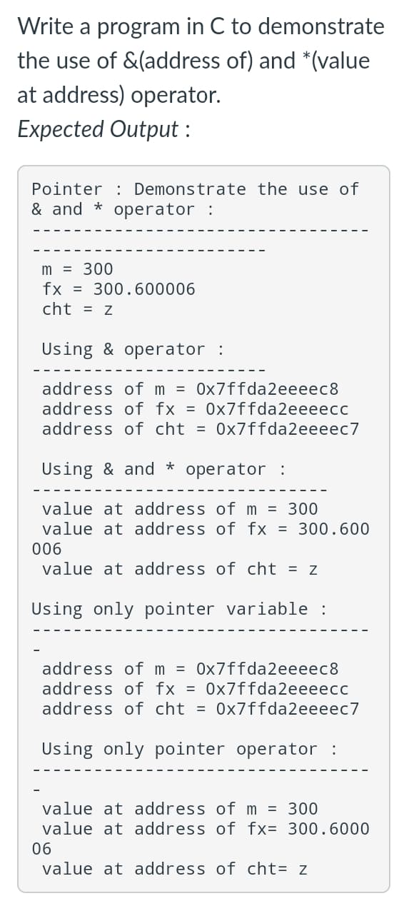 Write a program in C to demonstrate
the use of &(address of) and *(value
at address) operator.
Expected Output:
Pointer Demonstrate the use of
& and operator :
m = 300
fx = 300.600006
cht = z
Using & operator :
address of m=0x7ffda2eeeec8
address of fx = 0x7ffda2eeeecc
address of cht=0x7ffda2eeeec7
Using & and * operator :
value at address of m = 300
value at address of fx = 300.600
006
value at address of cht = z
Using only pointer variable :
address of m = 0x7ffda2eeeec8
address of fx = 0x7ffda2eeeecc
address of cht = 0x7ffda2eeeec7
Using only pointer operator :
value at address of m = 300
value at address of fx= 300.6000
06
value at address of cht= z