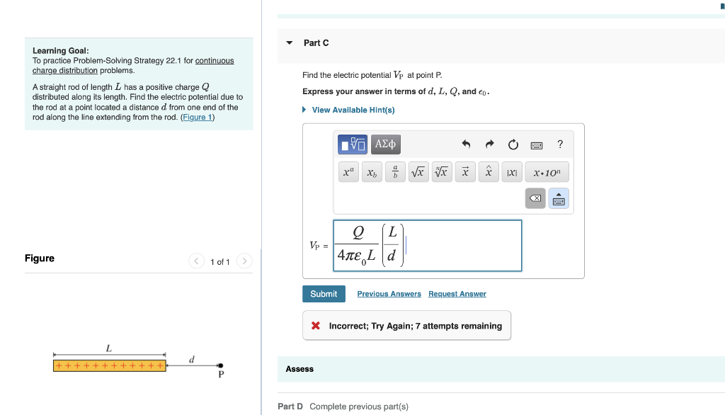 Learning Goal:
To practice Problem-Solving Strategy 22.1 for continuous
charge distribution problems.
A straight rod of length I has a positive charge Q
distributed along its length. Find the electric potential due to
the rod at a point located distance d from one end of the
rod along the line extending from the rod. (Figure 1)
Figure
++++++++++++
< 1 of 1
d
P
Part C
Find the electric potential Vp at point P.
Express your answer in terms of d, L, Q, and €0.
► View Available Hint(s)
Vp =
Submit
VG| ΑΣΦ
xa Xh 7 √x V xx
Q L
4лE Ld
Assess
x
Previous Answers Request Answer
* Incorrect; Try Again; 7 attempts remaining
Part D Complete previous part(s)
IXI
?
X.10n