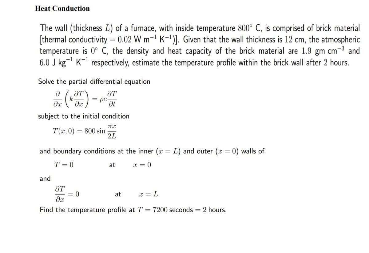 Heat Conduction
The wall (thickness L) of a furnace, with inside temperature 800° C, is comprised of brick material
[thermal conductivity = 0.02 W m-1 K-1)]. Given that the wall thickness is 12 cm, the atmospheric
temperature is 0° C, the density and heat capacity of the brick material are 1.9 gm cm-3 and
6.0 J kg- K-1 respectively, estimate the temperature profile within the brick wall after 2 hours.
Solve the partial differential equation
ƏT
k
ƏT
= pc-
subject to the initial condition
Т(х, 0) — 800 sin
2L
and boundary conditions at the inner (x = L) and outer (x = 0) walls of
T = 0
at
x = 0
and
ƏT
at
x = L
Find the temperature profile at T
7200 seconds
2 hours.
