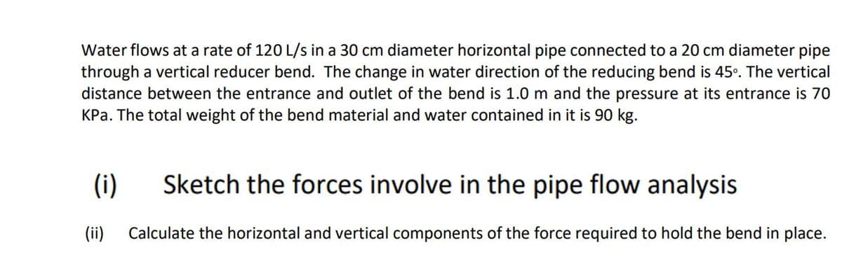 Water flows at a rate of 120 L/s in a 30 cm diameter horizontal pipe connected to a 20 cm diameter pipe
through a vertical reducer bend. The change in water direction of the reducing bend is 45°. The vertical
distance between the entrance and outlet of the bend is 1.0 m and the pressure at its entrance is 70
KPa. The total weight of the bend material and water contained in it is 90 kg.
(i)
Sketch the forces involve in the pipe flow analysis
(ii)
Calculate the horizontal and vertical components of the force required to hold the bend in place.
