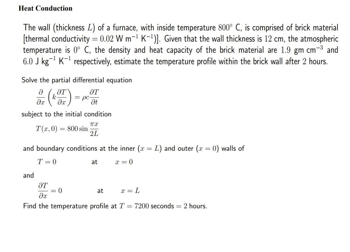 Heat Conduction
The wall (thickness L) of a furnace, with inside temperature 800° C, is comprised of brick material
[thermal conductivity = 0.02 W m-1 K-1)]. Given that the wall thickness is 12 cm, the atmospheric
temperature is 0° C, the density and heat capacity of the brick material are 1.9 gm cm-3 and
6.0 J kg- K-1 respectively, estimate the temperature profile within the brick wall after 2 hours.
Solve the partial differential equation
ƏT
k
ƏT
= pc-
de ()
subject to the initial condition
T(x, 0) = 800 sin
2L
and boundary conditions at the inner (x = L) and outer (x = 0) walls of
T = 0
at
x = 0
and
ƏT
= 0
at
x =
Find the temperature profile at T =
7200 seconds = 2 hours.
