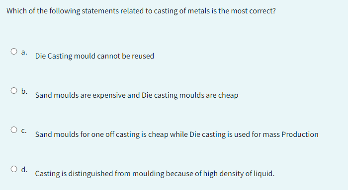 Which of the following statements related to casting of metals is the most correct?
O a.
O b.
Die Casting mould cannot be reused
O d.
Sand moulds are expensive and Die casting moulds are cheap
0 с.
Sand moulds for one off casting is cheap while Die casting is used for mass Production
Casting is distinguished from moulding because of high density of liquid.