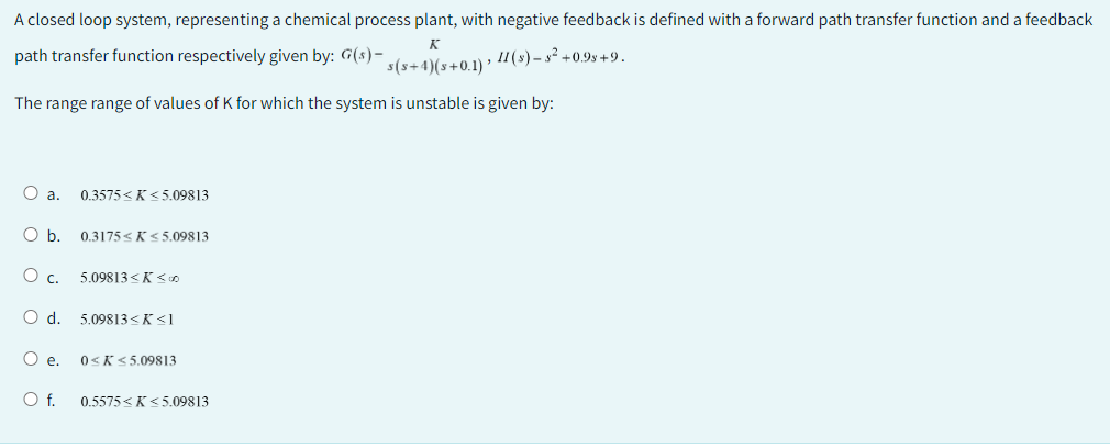 A closed loop system, representing a chemical process plant, with negative feedback is defined with a forward path transfer function and a feedback
path transfer function respectively given by: G(s)-
K
s(s+4)(s+0.1) › II (s)-5² +0.95 +9.
The range range of values of K for which the system is unstable is given by:
O a. 0.3575<K≤5.09813
O b. 0.3175 K≤5.09813
Oc 5.09813<K≤00
O d. 5.09813<K <1
O e. 0≤K≤5.09813
O f. 0.5575<K≤5.09813