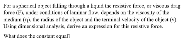 For a spherical object falling through a liquid the resistive force, or viscous drag
force (F), under conditions of laminar flow, depends on the viscosity of the
medium (n), the radius of the object and the terminal velocity of the object (v).
Using dimensional analysis, derive an expression for this resistive force.
What does the constant equal?
