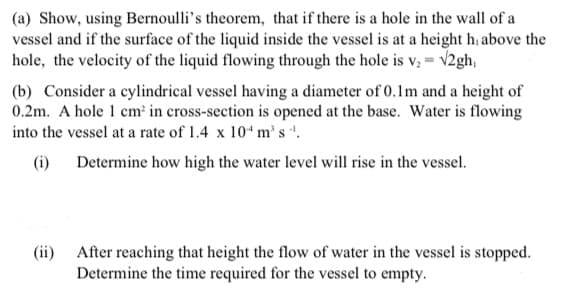 (a) Show, using Bernoulli's theorem, that if there is a hole in the wall of a
vessel and if the surface of the liquid inside the vessel is at a height h, above the
hole, the velocity of the liquid flowing through the hole is v, = v2gh,
(b) Consider a cylindrical vessel having a diameter of 0.1m and a height of
0.2m. A hole 1 cm in cross-section is opened at the base. Water is flowing
into the vessel at a rate of 1.4 x 10 m's ".
(i) Determine how high the water level will rise in the vessel.
(ii) After reaching that height the flow of water in the vessel is stopped.
Determine the time required for the vessel to empty.
