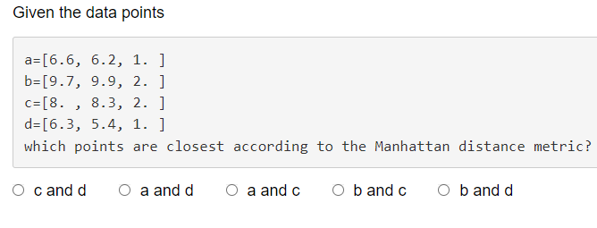 Given the data points
a= [6.6, 6.2, 1. ]
b- [9.7, 9.9, 2. ]
c=[8., 8.3, 2. ]
d= [6.3, 5.4, 1. ]
which points are closest according to the Manhattan distance metric?
O c and d O a and d
O a and c Ob and c Ob and d