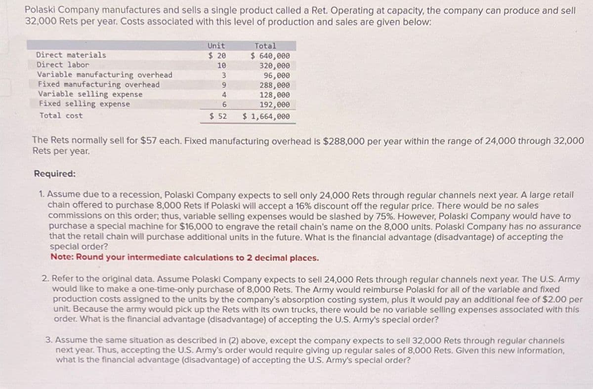 Polaski Company manufactures and sells a single product called a Ret. Operating at capacity, the company can produce and sell
32,000 Rets per year. Costs associated with this level of production and sales are given below:
Direct materials
Direct labor
Variable manufacturing overhead
Fixed manufacturing overhead
Variable selling expense
Fixed selling expense
Total cost
Unit
Total
$ 20
$ 640,000
10
320,000
3
96,000
9
288,000
4
128,000
6
192,000
$ 52
$ 1,664,000
The Rets normally sell for $57 each. Fixed manufacturing overhead is $288,000 per year within the range of 24,000 through 32,000
Rets per year.
Required:
1. Assume due to a recession, Polaski Company expects to sell only 24,000 Rets through regular channels next year. A large retail
chain offered to purchase 8,000 Rets if Polaski will accept a 16% discount off the regular price. There would be no sales
commissions on this order, thus, variable selling expenses would be slashed by 75%. However, Polaski Company would have to
purchase a special machine for $16,000 to engrave the retail chain's name on the 8,000 units. Polaski Company has no assurance
that the retail chain will purchase additional units in the future. What is the financial advantage (disadvantage) of accepting the
special order?
Note: Round your intermediate calculations to 2 decimal places.
2. Refer to the original data. Assume Polaski Company expects to sell 24,000 Rets through regular channels next year. The U.S. Army
would like to make a one-time-only purchase of 8,000 Rets. The Army would reimburse Polaski for all of the variable and fixed
production costs assigned to the units by the company's absorption costing system, plus it would pay an additional fee of $2.00 per
unit. Because the army would pick up the Rets with its own trucks, there would be no variable selling expenses associated with this
order. What is the financial advantage (disadvantage) of accepting the U.S. Army's special order?
3. Assume the same situation as described in (2) above, except the company expects to sell 32,000 Rets through regular channels
next year. Thus, accepting the U.S. Army's order would require giving up regular sales of 8,000 Rets. Given this new information,
what is the financial advantage (disadvantage) of accepting the U.S. Army's special order?