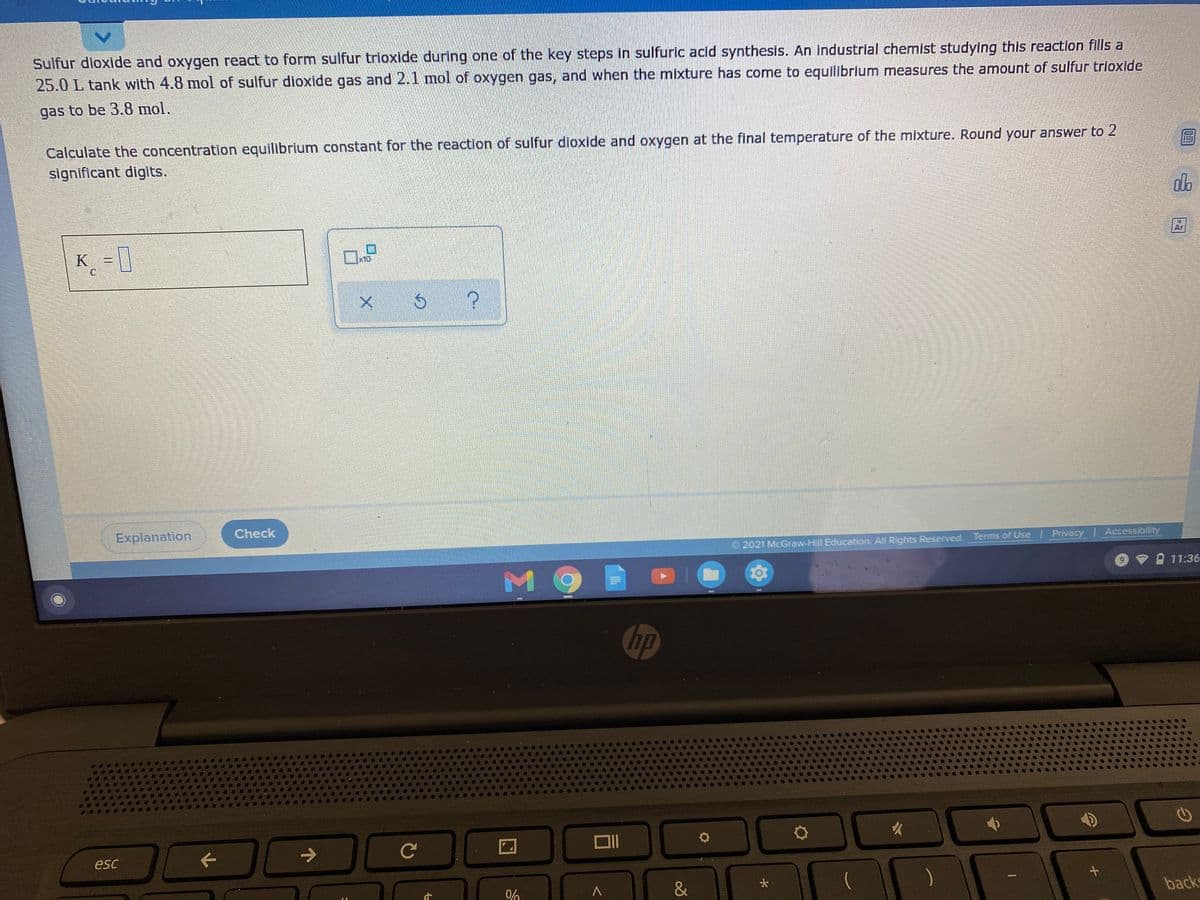 Sulfur dioxide and oxygen react to form sulfur trioxide during one of the key steps in sulfuric acid synthesis. An industrial chemist studying this reaction fills a
25.0 L tank with 4.8 mol of sulfur dioxide gas and 2.1 mol of oxygen gas, and when the mixture has come to equilibrium measures the amount of sulfur trioxide
gas to be 3.8 mol.
Calculate the concentratilon equilibrium constant for the reaction of sulfur dioxide and oxygen at the final temperature of the mixture. Round your answer to 2
significant digits.
K = ]
Ar
x10
Explanation
Check
2021 McGraw-Hill Education. All Rights Reserved Terms of Use Privacy Accessibility
क
M 9
O 11:36
hp
esc
0%
&
)
backs
