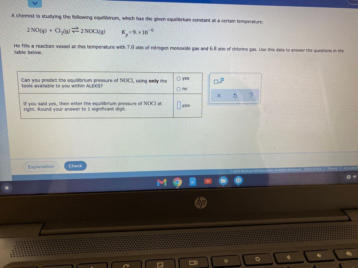 A chemist is studying the following equilibirum, which has the glven equilibrium constant at a certain temperature:
2 NO(g) + Cl,(g) 2 NOCI(g)
K.=9. x 106
9.
He fills a reaction vessel at this temperature with 7.0 atm of nitrogen monoxide gas and 6.8 atm of chlorine gas. Use this data to answer the questions in the
table below.
O yes
Can you predict the equilibrium pressure of NOCI, using only the
tools available to you within ALEKS?
x10
O no
If you said yes, then enter the equilibrium pressure of NOCI at
right. Round your answer to 1 significant digit.
atm
Explanation
Check
2021 McGraw-Hill Education. All Rights Reserved. Terms of Use | Privacy Accessibilit
M O
hp
