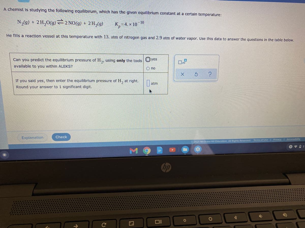 A chemist is studying the following equilibirum, which has the given equilibrium constant at a certain temperature:
10
N,(9) + 2H,0(g) 2 NO(g) + 2H,(g) K,=4. × 10
He fills a reaction vessel at this temperature with 13. atm of nitrogen gas and 2.9 atm of water vapor. Use this data to answer the questions in the table below.
Can you predict the equilibrium pressure of H,, using only the tools Oyes
24
K10
available to you within ALEKS?
O no
If you said yes, then enter the equilibrium pressure of H, at right.
atm
Round your answer to 1 significant digit.
Explanation
Check
2021 McGraw-Hill Education. All Rights Reserved Terms of Use Privacy Accessibility
र
hp
