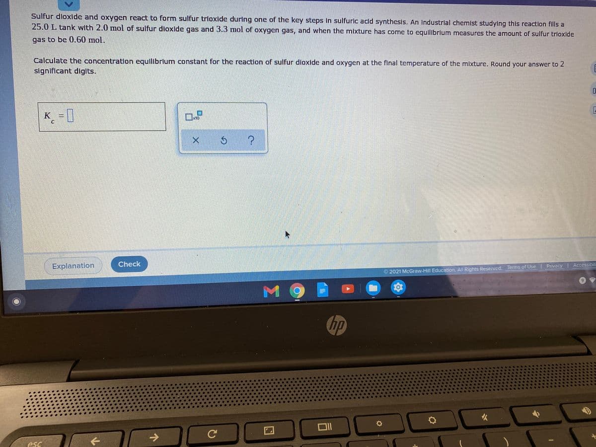 Sulfur dloxlde and oxygen react to form sulfur trioxide during one of the key steps In sulfuric acld synthesis. An industrial chemist studying this reaction fills a
25.0 L tank with 2.0 mol of sulfur dioxide gas and 3.3 mol of oxygen gas, and when the mixture has come to equilibrium measures the amount of sulfur trioxide
gas to be 0.60 mol.
Calculate the concentration equlibrlum constant for the reaction of sulfur dioxide and oxygen at the final temperature of the mixture. Round your answer to 2
significant diglts.
K = |
Check
Explanation
Privacy Accessibili
2021 McGraw-Hill Education. All Rights Reserved Terms of Use
M9
hp
Ce
esc
