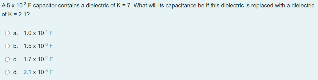 A 5 x 10-3 F capacitor contains a dielectric of K = 7. What will its capacitance be if this dielectric is replaced with a dielectric
of K = 2.1?
O a. 1.0 x 10-4 F
O b. 1.5 x 10-3 F
1.7 x 10-2 F
O d. 2.1 x 10-3 F
