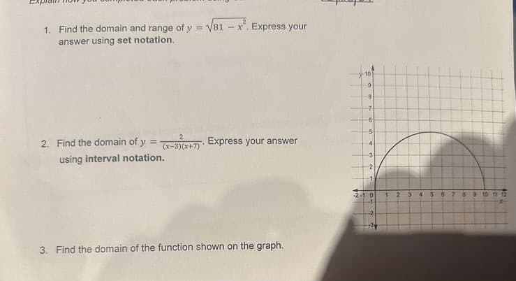 1. Find the domain and range of y = √81-x. Express your
answer using set notation.
2
2. Find the domain of y = (x-3)(x+7). Express your answer
using interval notation.
3. Find the domain of the function shown on the graph.
10
9
8
-7
6
5
4
3
2
-2-10
1 2 3 4 5 6
78910 11 12